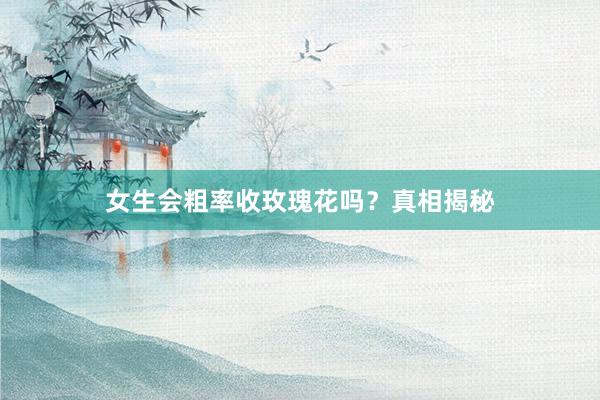 女生会粗率收玫瑰花吗？真相揭秘